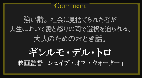 強い詩。社会に見捨てられた者が人生において愛と怒りの間で選択を迫られる、大人のためのおとぎ話。――ギレルモ・デル・トロ（映画監督『シェイプ・オブ・ウォーター』）